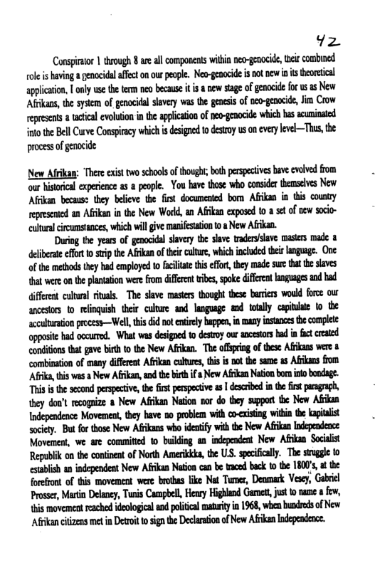 1z Conspiraior | through 8 are all components within nea-genocide, e combined ole is having a genocidal affect on our people. Neo-gepocide i not new s theoretical lwlluiw.lnnlymthtummb&luilklml*n{m\m’dcfmuum Afikass, the system of genocidal slavery was the genesis of neo-genocide, Jim Crow epresents a tctical evoluion i the applicaion of pep-gocide whichhas scuninaed o the Bell Curve Conspiracy which is designed to desroy us on everylevel—Thus, the proces ofgenocide New Afrkan: There exist o school o thought; bth perspeives bave volved from our istorical experience s a people. Yo have those who consider themselvs New Affkan becaus: they beleve the first documented bom Afkan in tis counry eprecaied an Afikan in the New Word, an Aflan exposed t0 8 set of new soci- culua circumstances, wich wil give manifesation t New Afkan. During the yeas of genocida slavery the save traderiave mastes made & delbeae ffr 1o stip the Aikan of theircutre, which included thisangage. One of the methods they had employed to aclae this for,they made sur that he slaves {hat were on te plantation were from diferent ribes, spoke diffrent anguages and had (ifferet cultral riuals. The slave masers thooght tese barirs would force our ancestors 1o relinquish ther culure and languge md toaly capiniai to the acculuration process—Well, thi did ot entirly happen, in many instancs the complete opposic ad occured. What ws desiged to destroy our ancestor had in fct cested condions that ave bih to the New Afkan. The offseing of these Afians were combisation of many difeeot Afrkan cutures, ths is ot the same as Afrkans fom Afa,this was a New Afikan, and the biethifa New Afrikan Nation bonintobondage. This i the second perspctive,the first perspectve s | descibed inthe it pragraph, ey don’t recogpize a New Afikan Naton nor do they support the New Afkan ndependence Movemen, they have 0o problem with co-cising witi the kapialist socety. But forthose New Afkans who idenify withthe New Afkan Independence Movement, we are committed o building an independent New Afikan Sociait Republik on the continent of North Amerikkks, the US. specificaly. The sirugle 10 cstabish a independent New Afikan Nation can be tced back to te 1800’s t the forefront of this movement were brothas ke Nt Tumes, Deomark Vesey, Gabriel Prosses, Martin Delaney, Tunis Campbell, Heary Highland Gamed, just t nam few, \his movemest eached deologicaland polcal matrty in 1968, when hundrds of New Afrikancitizens met n Detroit o signthe Declaraion ofNew Afrikan Independence.